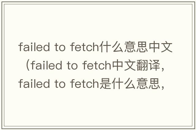 failed to fetch什么意思中文（failed to fetch中文翻譯，failed to fetch是什么意思，failed to fetch發(fā)音、用法及例句）