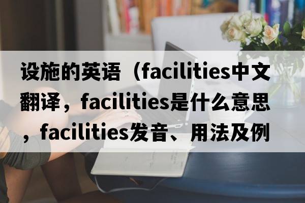設施的英語(yǔ)（facilities中文翻譯，facilities是什么意思，facilities發(fā)音、用法及例句）