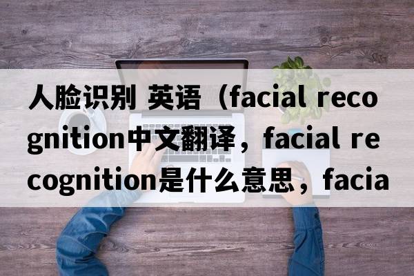人臉識別 英語(yǔ)（facial recognition中文翻譯，facial recognition是什么意思，facial recognition發(fā)音、用法及例句）
