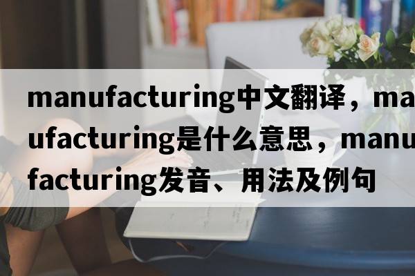manufacturing中文翻譯，manufacturing是什么意思，manufacturing發(fā)音、用法及例句