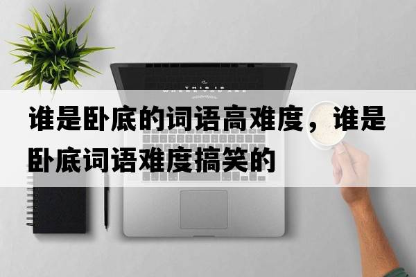 誰(shuí)是臥底的詞語(yǔ)高難度，誰(shuí)是臥底詞語(yǔ)難度搞笑的