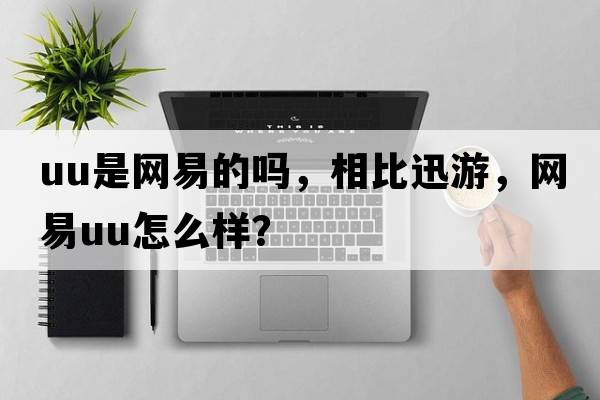 uu是網(wǎng)易的嗎，相比迅游，網(wǎng)易u(yù)u怎么樣？