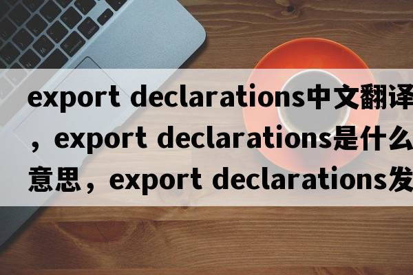 export declarations中文翻譯，export declarations是什么意思，export declarations發(fā)音、用法及例句