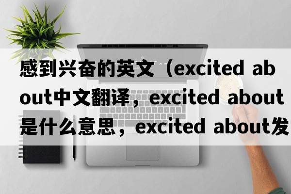 感到興奮的英文（excited about中文翻譯，excited about是什么意思，excited about發(fā)音、用法及例句）