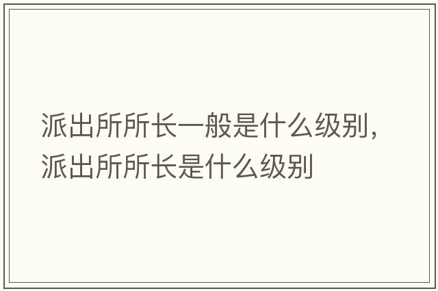 派出所所長(cháng)一般是什么級別，派出所所長(cháng)是什么級別