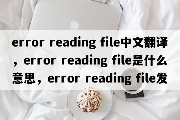 error reading file中文翻譯，error reading file是什么意思，error reading file發(fā)音、用法及例句