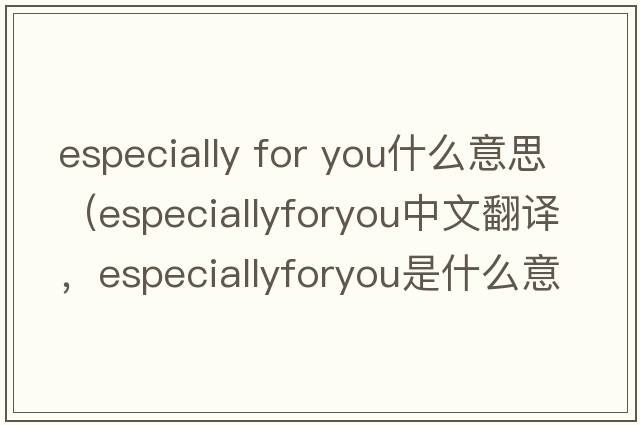 especially for you什么意思（especiallyforyou中文翻譯，especiallyforyou是什么意思，especiallyforyou發(fā)音、用法及例句）