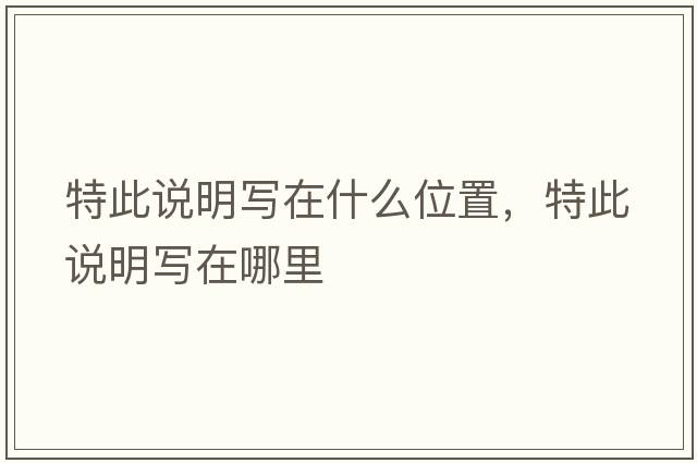 特此說(shuō)明寫(xiě)在什么位置，特此說(shuō)明寫(xiě)在哪里