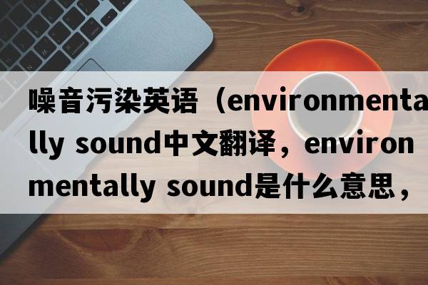 噪音污染英語(yǔ)（environmentally sound中文翻譯，environmentally sound是什么意思，environmentally sound發(fā)音、用法及例句）