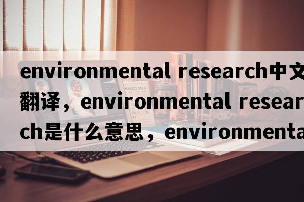 environmental research中文翻譯，environmental research是什么意思，environmental research發(fā)音、用法及例句