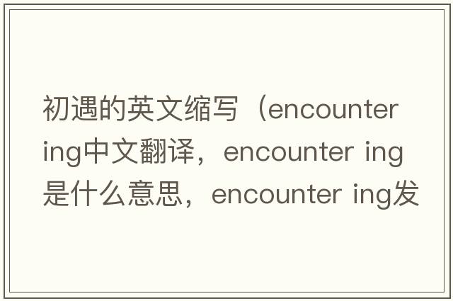 初遇的英文縮寫(xiě)（encounter ing中文翻譯，encounter ing是什么意思，encounter ing發(fā)音、用法及例句）
