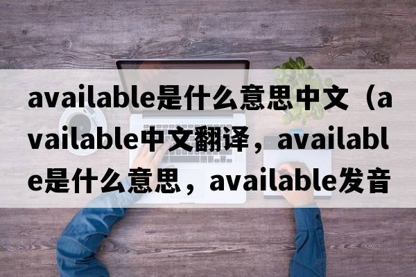 available是什么意思中文（available中文翻譯，available是什么意思，available發(fā)音、用法及例句）