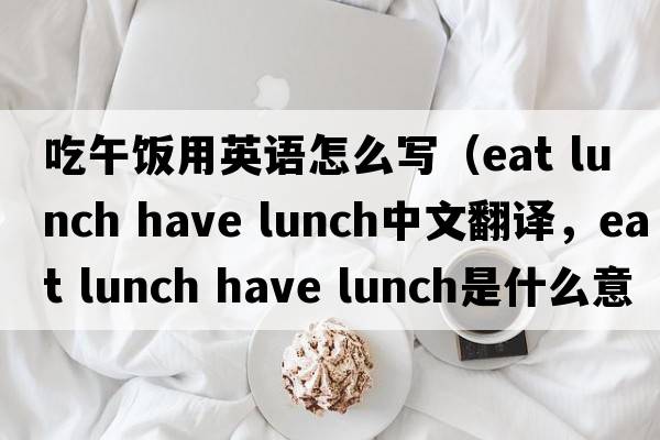 吃午飯用英語(yǔ)怎么寫(xiě)（eat lunch have lunch中文翻譯，eat lunch have lunch是什么意思，eat lunch have lunch發(fā)音、用法及例句）