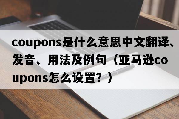coupons是什么意思中文翻譯、發(fā)音、用法及例句（亞馬遜coupons怎么設置？）