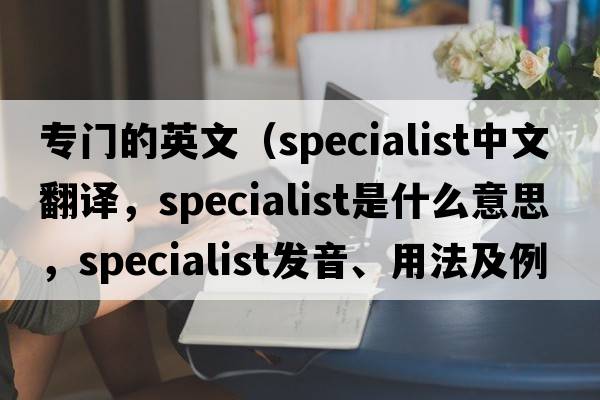 專(zhuān)門(mén)的英文（specialist中文翻譯，specialist是什么意思，specialist發(fā)音、用法及例句）