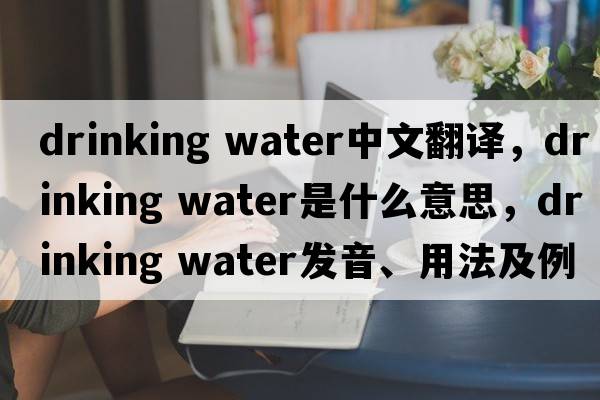 drinking water中文翻譯，drinking water是什么意思，drinking water發(fā)音、用法及例句