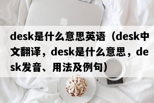 desk是什么意思英語(yǔ)（desk中文翻譯，desk是什么意思，desk發(fā)音、用法及例句）