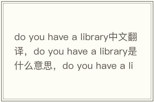 do you have a library中文翻譯，do you have a library是什么意思，do you have a library發(fā)音、用法及例句