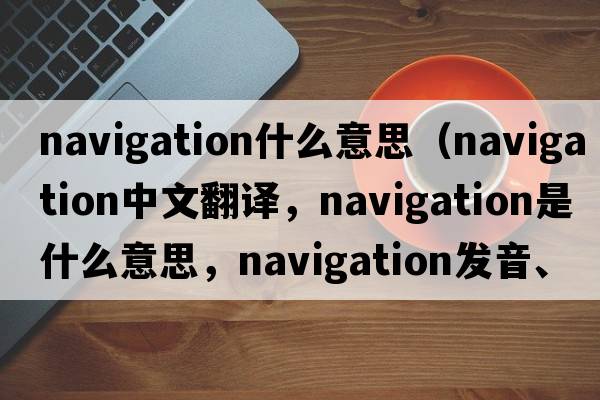 navigation什么意思（navigation中文翻譯，navigation是什么意思，navigation發(fā)音、用法及例句）
