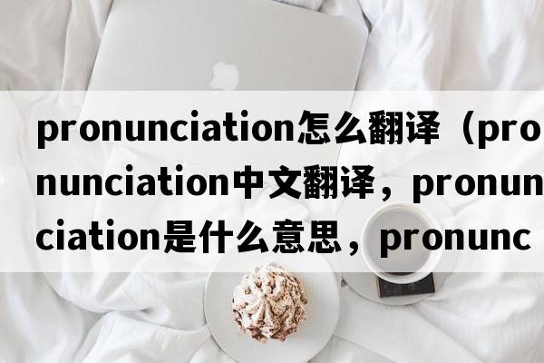 pronunciation怎么翻譯（pronunciation中文翻譯，pronunciation是什么意思，pronunciation發(fā)音、用法及例句）