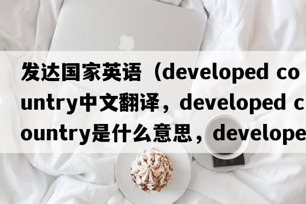 發(fā)達國家英語(yǔ)（developed country中文翻譯，developed country是什么意思，developed country發(fā)音、用法及例句）