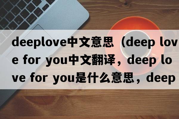 deeplove中文意思（deep love for you中文翻譯，deep love for you是什么意思，deep love for you發(fā)音、用法及例句）