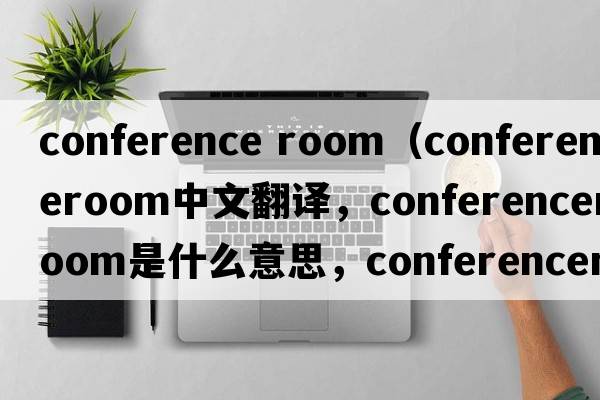 conference room（conferenceroom中文翻譯，conferenceroom是什么意思，conferenceroom發(fā)音、用法及例句）