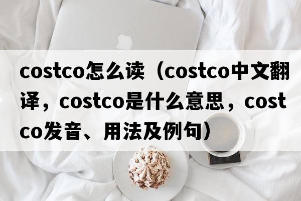 costco怎么讀（costco中文翻譯，costco是什么意思，costco發(fā)音、用法及例句）