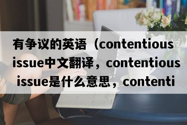 有爭議的英語(yǔ)（contentious issue中文翻譯，contentious issue是什么意思，contentious issue發(fā)音、用法及例句）