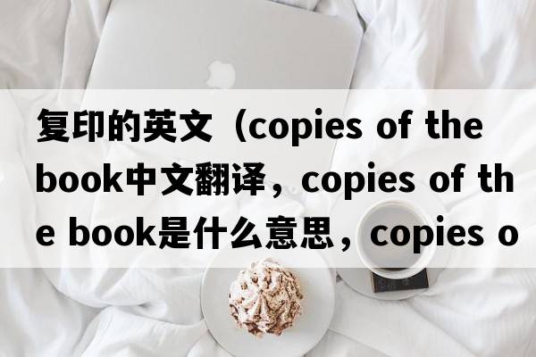 復印的英文（copies of the book中文翻譯，copies of the book是什么意思，copies of the book發(fā)音、用法及例句）