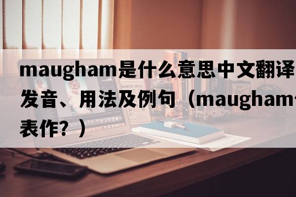 Maugham是什么意思中文翻譯、發(fā)音、用法及例句（maugham代表作？）