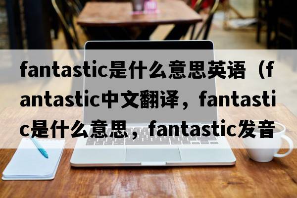 fantastic是什么意思英語(yǔ)（fantastic中文翻譯，fantastic是什么意思，fantastic發(fā)音、用法及例句）