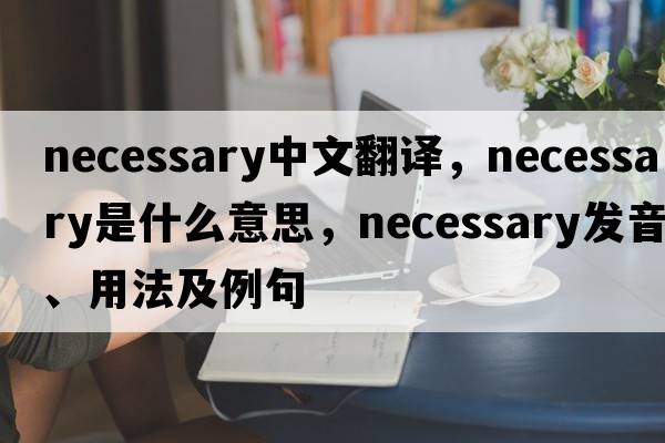 necessary中文翻譯，necessary是什么意思，necessary發(fā)音、用法及例句