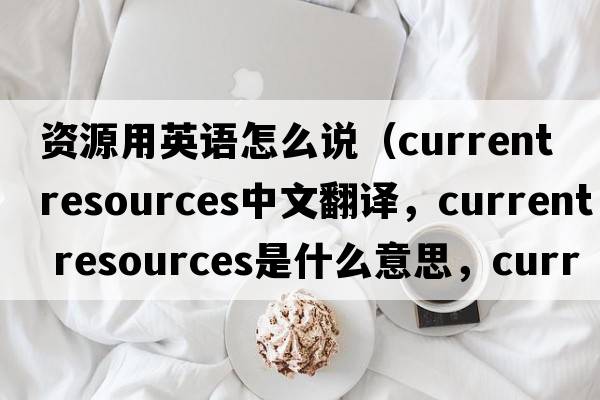 資源用英語(yǔ)怎么說(shuō)（current resources中文翻譯，current resources是什么意思，current resources發(fā)音、用法及例句）