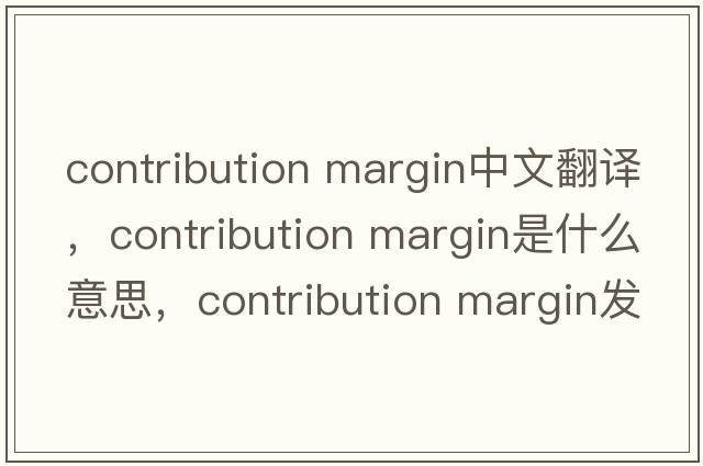 contribution margin中文翻譯，contribution margin是什么意思，contribution margin發(fā)音、用法及例句