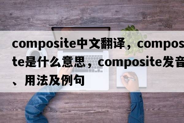 composite中文翻譯，composite是什么意思，composite發(fā)音、用法及例句