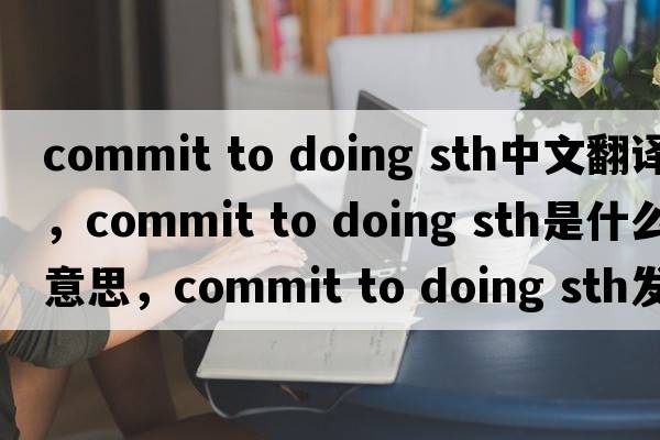 commit to doing sth中文翻譯，commit to doing sth是什么意思，commit to doing sth發(fā)音、用法及例句