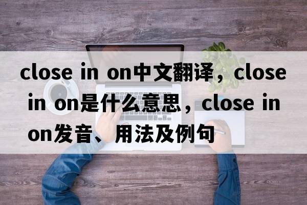 close in on中文翻譯，close in on是什么意思，close in on發(fā)音、用法及例句