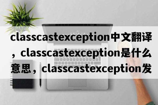 classcastexception中文翻譯，classcastexception是什么意思，classcastexception發(fā)音、用法及例句