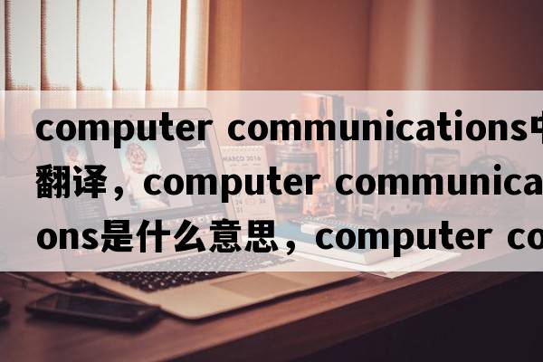 computer communications中文翻譯，computer communications是什么意思，computer communications發(fā)音、用法及例句