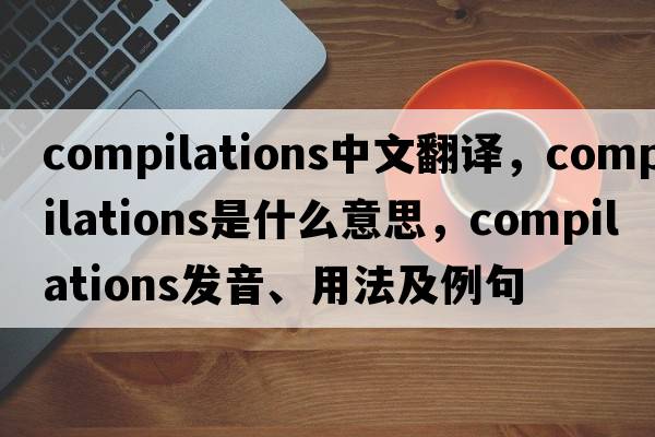 compilations中文翻譯，compilations是什么意思，compilations發(fā)音、用法及例句