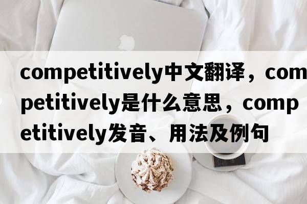 competitively中文翻譯，competitively是什么意思，competitively發(fā)音、用法及例句
