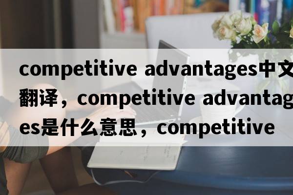 competitive advantages中文翻譯，competitive advantages是什么意思，competitive advantages發(fā)音、用法及例句