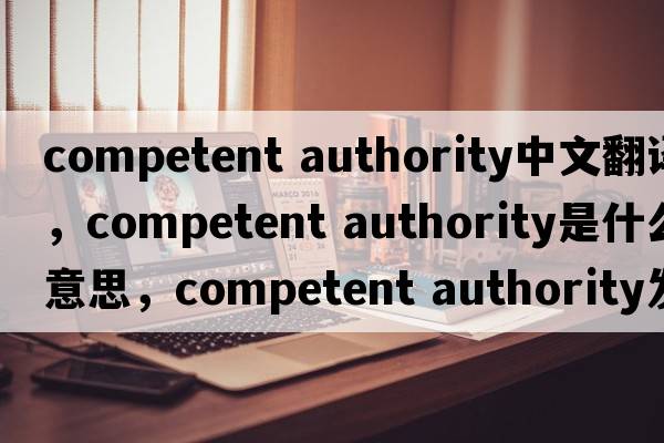 competent authority中文翻譯，competent authority是什么意思，competent authority發(fā)音、用法及例句