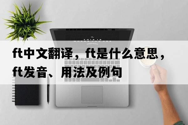 ft中文翻譯，ft是什么意思，ft發(fā)音、用法及例句