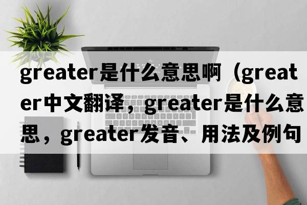 greater是什么意思?。╣reater中文翻譯，greater是什么意思，greater發(fā)音、用法及例句）