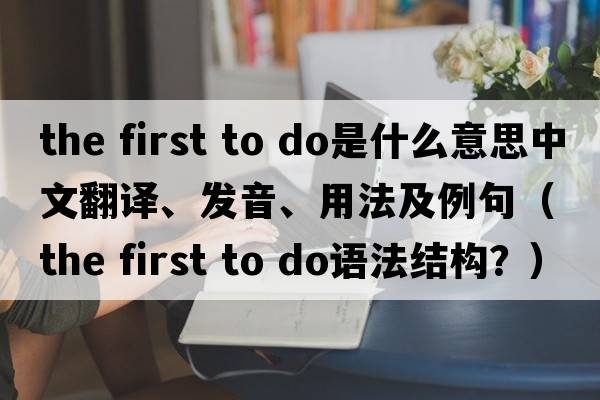 the first to do是什么意思中文翻譯、發(fā)音、用法及例句（the first to do語(yǔ)法結構？）