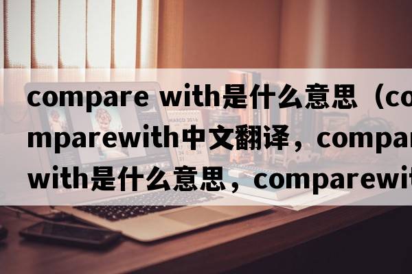 compare with是什么意思（comparewith中文翻譯，comparewith是什么意思，comparewith發(fā)音、用法及例句）
