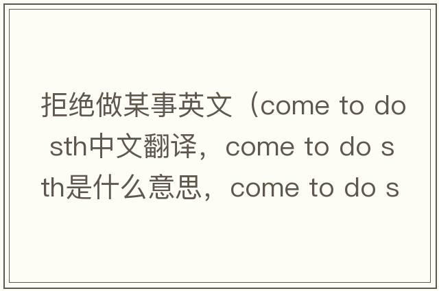拒絕做某事英文（come to do sth中文翻譯，come to do sth是什么意思，come to do sth發(fā)音、用法及例句）