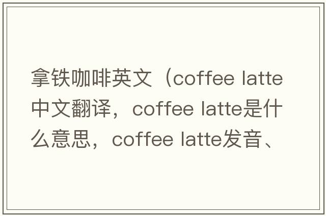 拿鐵咖啡英文（coffee latte中文翻譯，coffee latte是什么意思，coffee latte發(fā)音、用法及例句）